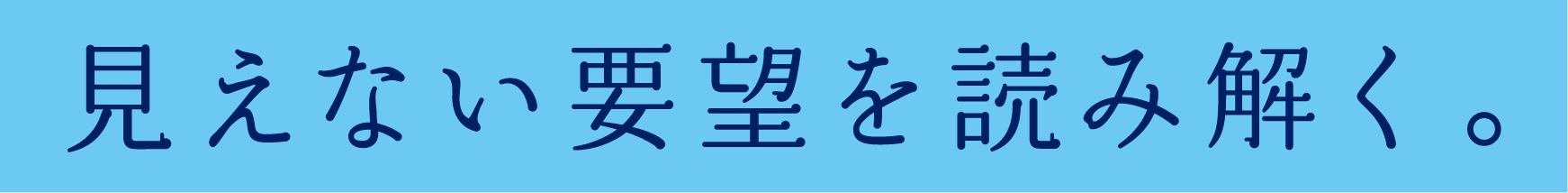 見えない要望を読み解く。