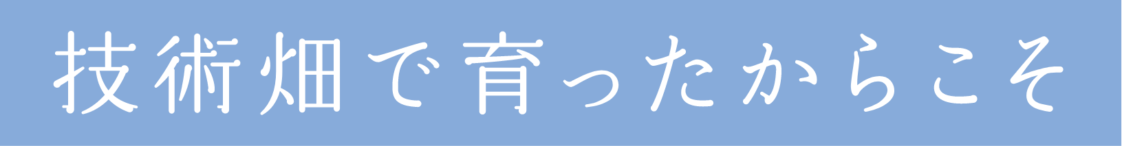 技術畑で育ったからこそ