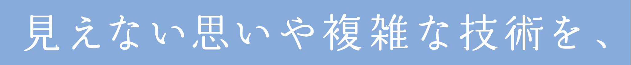 見えない思いや複雑な技術を、