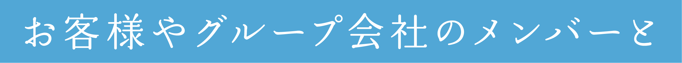 お客様やグループ会社のメンバーと