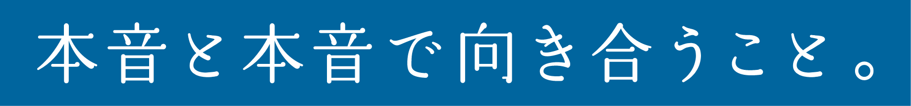 本音と本音で向き合うこと。